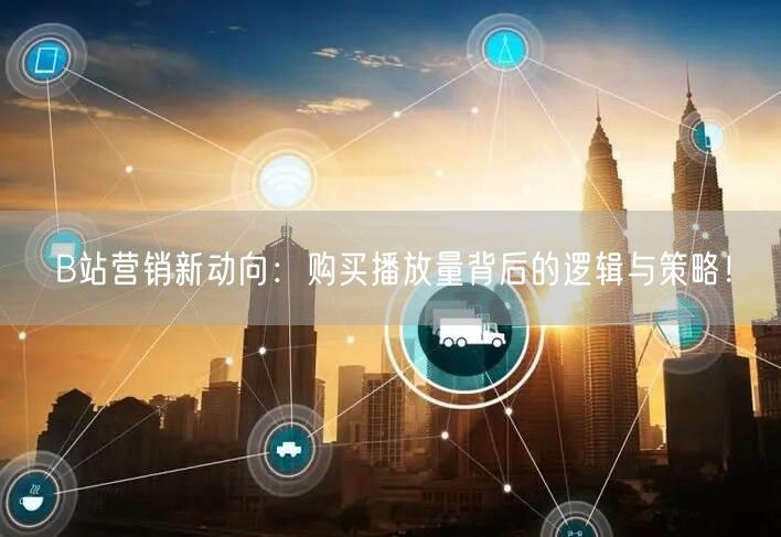 B站营销新动向：购买播放量背后的逻辑与策略！
