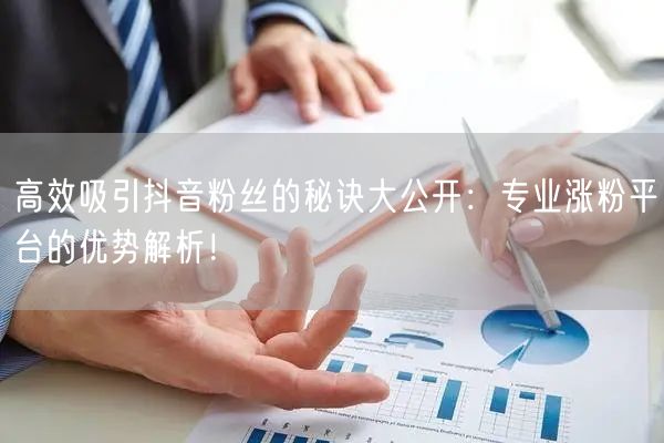 高效吸引抖音粉丝的秘诀大公开：专业涨粉平台的优势解析！