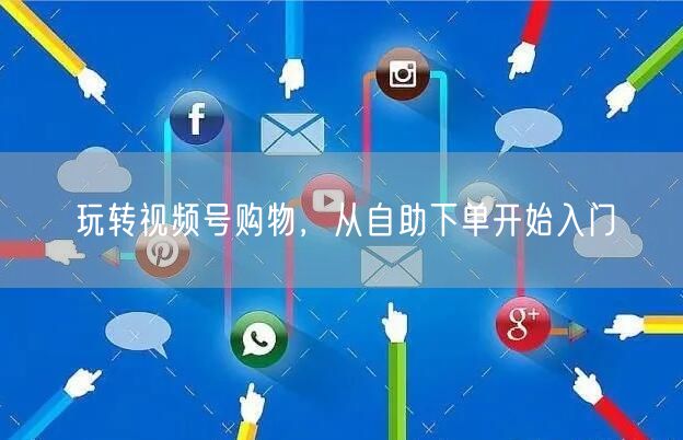 玩转视频号购物，从自助下单开始入门
