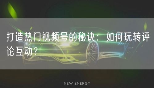 打造热门视频号的秘诀：如何玩转评论互动？