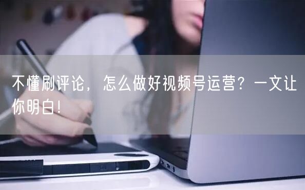 不懂刷评论，怎么做好视频号运营？一文让你明白！
