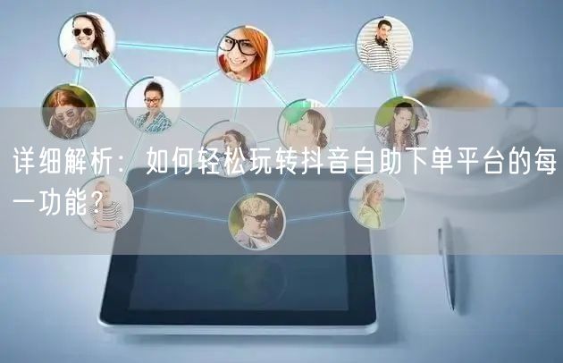 详细解析：如何轻松玩转抖音自助下单平台的每一功能？