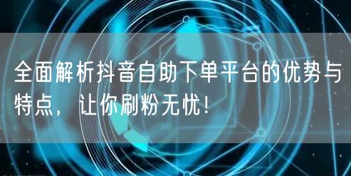 全面解析抖音自助下单平台的优势与特点，让你刷粉无忧！