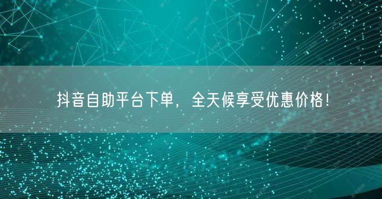 抖音自助平台下单，全天候享受优惠价格！