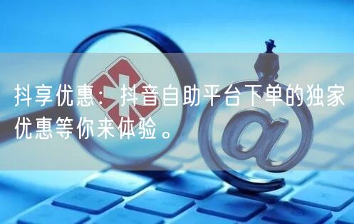 抖享优惠：抖音自助平台下单的独家优惠等你来体验。