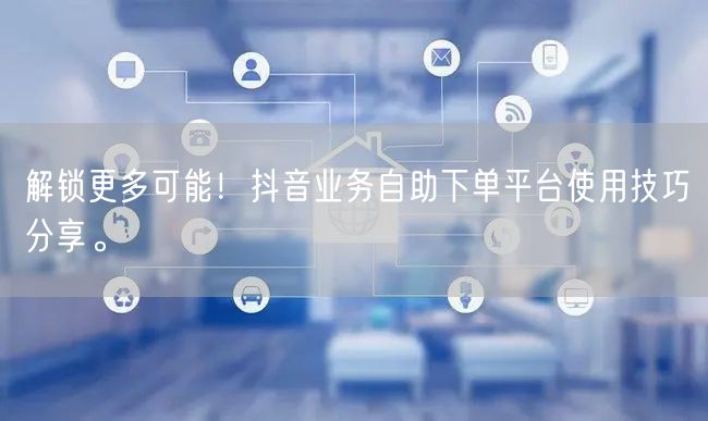 解锁更多可能！抖音业务自助下单平台使用技巧分享。