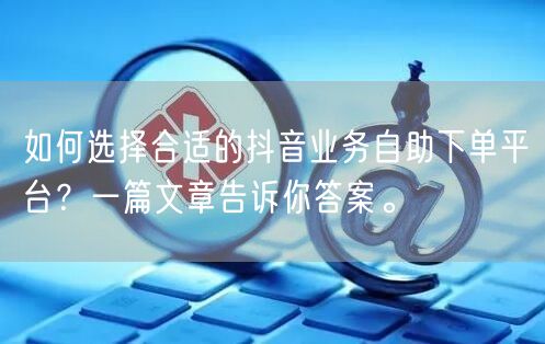 如何选择合适的抖音业务自助下单平台？一篇文章告诉你答案。