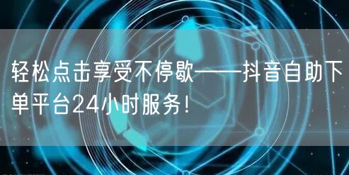 轻松点击享受不停歇——抖音自助下单平台24小时服务！