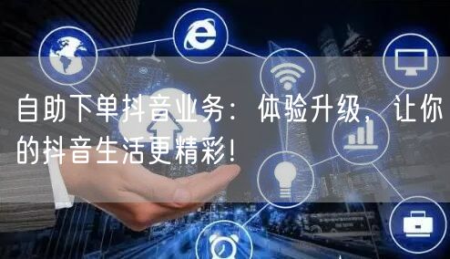 自助下单抖音业务：体验升级，让你的抖音生活更精彩！