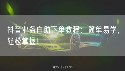 抖音业务自助下单教程：简单易学，轻松掌握！