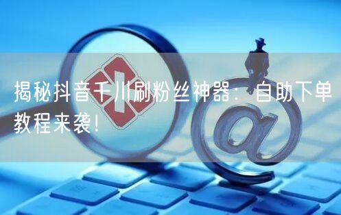 揭秘抖音千川刷粉丝神器：自助下单教程来袭！