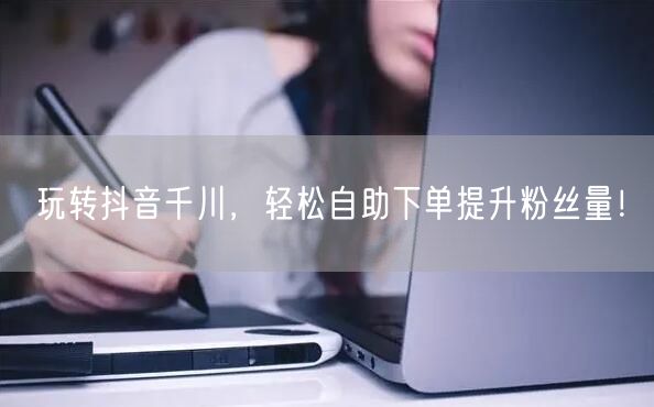 玩转抖音千川，轻松自助下单提升粉丝量！