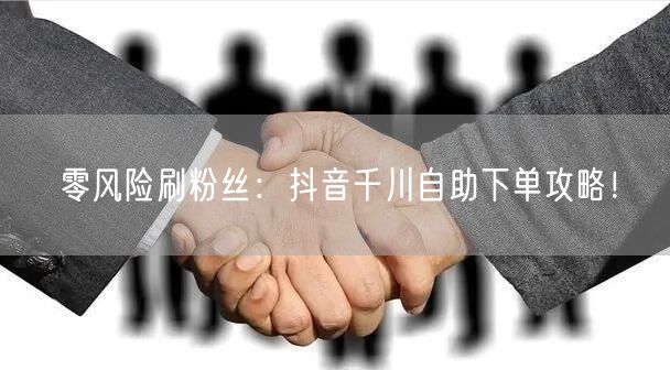 零风险刷粉丝：抖音千川自助下单攻略！