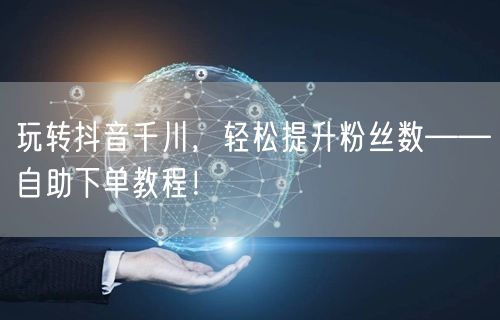 玩转抖音千川，轻松提升粉丝数——自助下单教程！