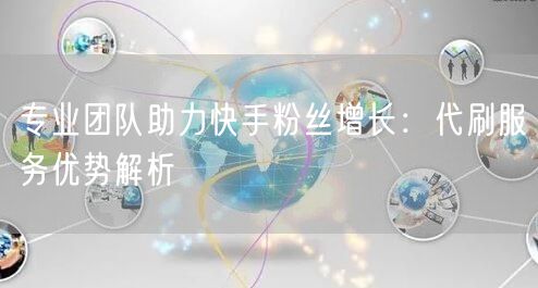 专业团队助力快手粉丝增长：代刷服务优势解析