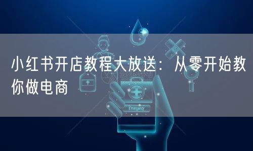 小红书开店教程大放送：从零开始教你做电商