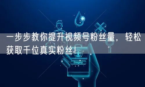 一步步教你提升视频号粉丝量，轻松获取千位真实粉丝！