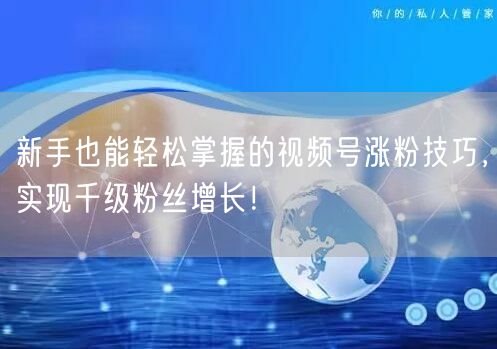 新手也能轻松掌握的视频号涨粉技巧，实现千级粉丝增长！