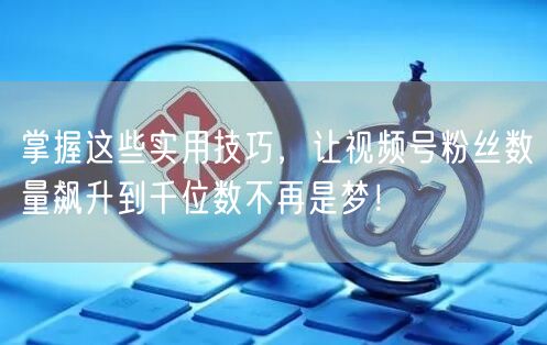 掌握这些实用技巧，让视频号粉丝数量飙升到千位数不再是梦！