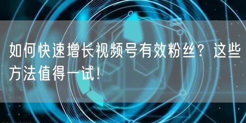 如何快速增长视频号有效粉丝？这些方法值得一试！
