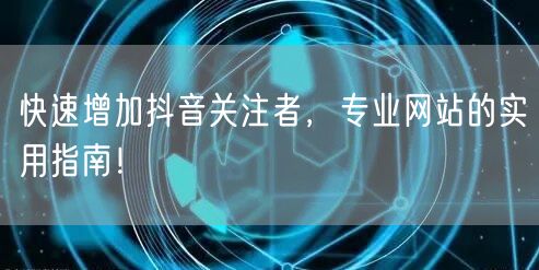 快速增加抖音关注者，专业网站的实用指南！