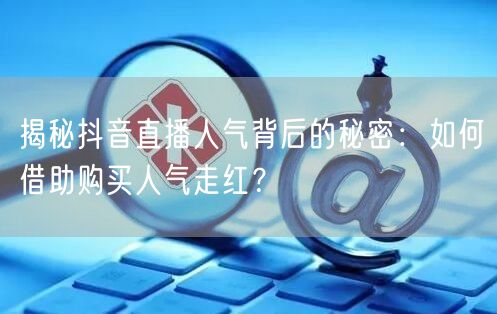 揭秘抖音直播人气背后的秘密：如何借助购买人气走红？