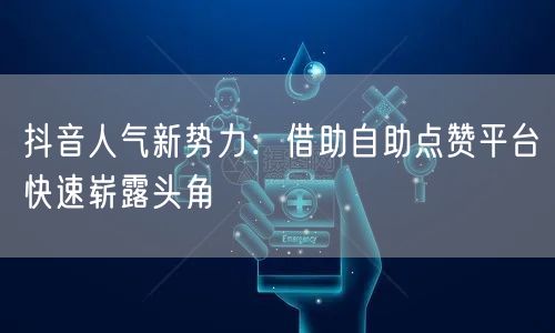 抖音人气新势力：借助自助点赞平台快速崭露头角