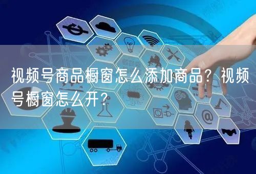 视频号商品橱窗怎么添加商品？视频号橱窗怎么开？