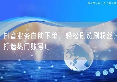 抖音业务自助下单，轻松刷赞刷粉丝，打造热门账号！