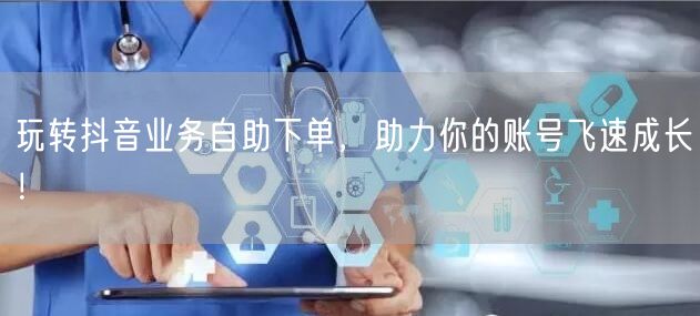 玩转抖音业务自助下单，助力你的账号飞速成长！