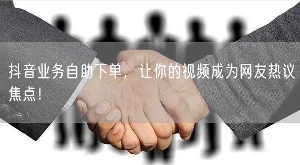 抖音业务自助下单，让你的视频成为网友热议焦点！