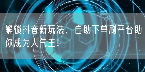 解锁抖音新玩法，自助下单刷平台助你成为人气王！