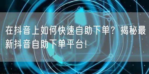在抖音上如何快速自助下单？揭秘最新抖音自助下单平台！