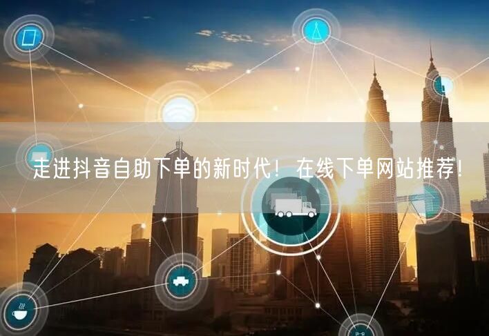 走进抖音自助下单的新时代！在线下单网站推荐！