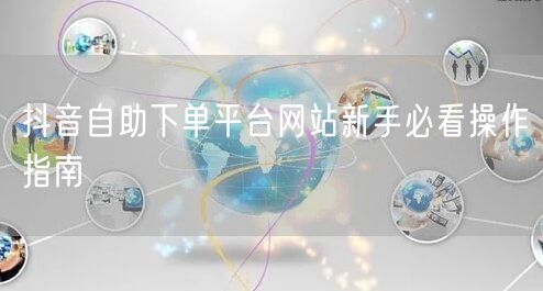 抖音自助下单平台网站新手必看操作指南