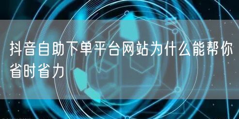 抖音自助下单平台网站为什么能帮你省时省力